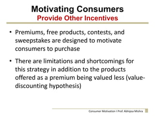 Motivating Consumers
Provide Other Incentives
• Premiums, free products, contests, and
sweepstakes are designed to motivate
consumers to purchase
• There are limitations and shortcomings for
this strategy in addition to the products
offered as a premium being valued less (value-
discounting hypothesis)
Consumer Motivation I Prof. Abhipsa Mishra
 