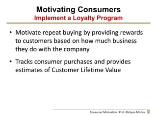 Motivating Consumers
Implement a Loyalty Program
• Motivate repeat buying by providing rewards
to customers based on how much business
they do with the company
• Tracks consumer purchases and provides
estimates of Customer Lifetime Value
Consumer Motivation I Prof. Abhipsa Mishra
 