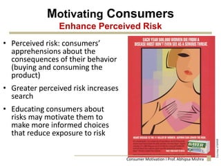 Motivating Consumers
Enhance Perceived Risk
• Perceived risk: consumers’
apprehensions about the
consequences of their behavior
(buying and consuming the
product)
• Greater perceived risk increases
search
• Educating consumers about
risks may motivate them to
make more informed choices
that reduce exposure to risk
Consumer Motivation I Prof. Abhipsa Mishra
 
