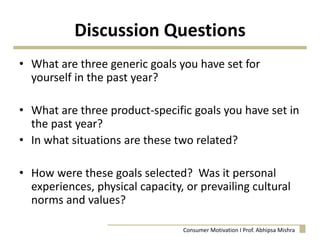 Discussion Questions
• What are three generic goals you have set for
yourself in the past year?
• What are three product-specific goals you have set in
the past year?
• In what situations are these two related?
• How were these goals selected? Was it personal
experiences, physical capacity, or prevailing cultural
norms and values?
Consumer Motivation I Prof. Abhipsa Mishra
 