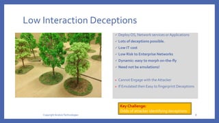 Low Interaction Deceptions
 Deploy OS, Network services orApplications
 Lots of deceptions possible.
 Low IT cost
 Low Risk to Enterprise Networks
 Dynamic: easy to morph on-the-fly
 Need not be emulations!
× Cannot Engage with theAttacker
× If Emulated then Easy to fingerprint Deceptions
Key Challenge:
Odds of attacker identifying deceptions
Copyright AcalvioTechnologies 8
 