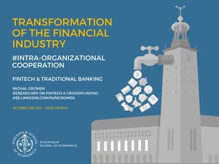 TRANSFORMATION  
OF THE FINANCIAL
INDUSTRY
 #INTRA-ORGANIZATIONAL
COOPERATION 
MICHAL GROMEK 
RESEARCHER ON FINTECH & CROWDFUNDING 
#SE.LINKEDIN.COM/IN/MGROMEK
STOCKHOLM
SCHOOL OF ECONOMICS 
OCTOBER 2ND 2017  - CEMS, FINTECH 
FINTECH & TRADITIONAL BANKING 
 
