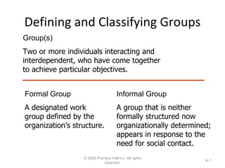 Defining and Classifying Groups © 2005 Prentice Hall Inc. All rights reserved. 8– Group(s) Two or more individuals interacting and interdependent, who have come together to achieve particular objectives. Formal Group A designated work group defined by the organization’s structure. Informal Group A group that is neither formally structured now organizationally determined; appears in response to the need for social contact. 