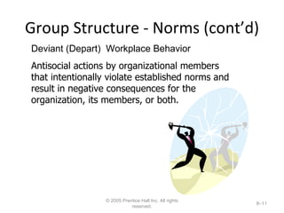 Group Structure - Norms (cont’d) © 2005 Prentice Hall Inc. All rights reserved. 8– Deviant (Depart)  Workplace Behavior Antisocial actions by organizational members that intentionally violate established norms and result in negative consequences for the organization, its members, or both. 