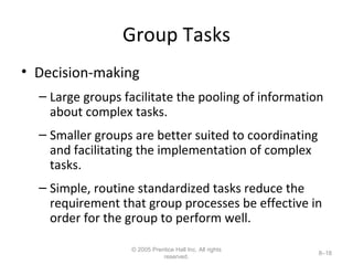 Group Tasks Decision-making Large groups facilitate the pooling of information about complex tasks. Smaller groups are better suited to coordinating and facilitating the implementation of complex tasks. Simple, routine standardized tasks reduce the requirement that group processes be effective in order for the group to perform well. © 2005 Prentice Hall Inc. All rights reserved. 8– 
