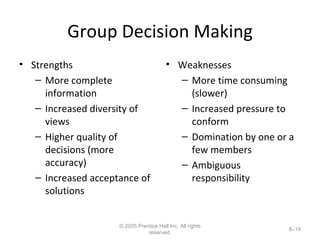 Group Decision Making Strengths More complete information Increased diversity of views Higher quality of decisions (more accuracy) Increased acceptance of solutions Weaknesses More time consuming (slower) Increased pressure to conform Domination by one or a few members Ambiguous responsibility © 2005 Prentice Hall Inc. All rights reserved. 8– 
