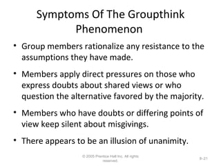 Symptoms Of The Groupthink Phenomenon  Group members rationalize any resistance to the assumptions they have made. Members apply direct pressures on those who  express doubts about shared views or who question the alternative favored by the majority. Members who have doubts or differing points of view keep silent about misgivings. There appears to be an illusion of unanimity. © 2005 Prentice Hall Inc. All rights reserved. 8– 