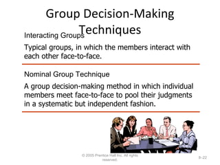 Group Decision-Making Techniques © 2005 Prentice Hall Inc. All rights reserved. 8– Interacting Groups Typical groups, in which the members interact with each other face-to-face. Nominal Group Technique A group decision-making method in which individual members meet face-to-face to pool their judgments in a systematic but independent fashion. 