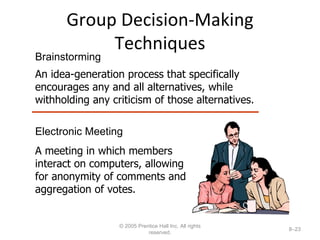Group Decision-Making Techniques © 2005 Prentice Hall Inc. All rights reserved. 8– Electronic Meeting A meeting in which members interact on computers, allowing for anonymity of comments and aggregation of votes. Brainstorming An idea-generation process that specifically encourages any and all alternatives, while withholding any criticism of those alternatives. 