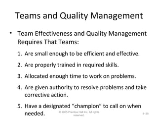 Teams and Quality Management Team Effectiveness and Quality Management Requires That Teams: Are small enough to be efficient and effective. Are properly trained in required skills. Allocated enough time to work on problems. Are given authority to resolve problems and take corrective action. Have a designated “champion” to call on when needed. © 2005 Prentice Hall Inc. All rights reserved. 8– 