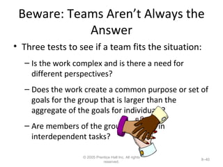 Beware: Teams Aren’t Always the Answer Three tests to see if a team fits the situation: Is the work complex and is there a need for different perspectives? Does the work create a common purpose or set of goals for the group that is larger than the aggregate of the goals for individuals? Are members of the group involved in interdependent tasks? © 2005 Prentice Hall Inc. All rights reserved. 8– 