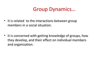   Group Dynamics… It is related  to the interactions between group members in a social situation. It is concerned with getting knowledge of groups, how they develop, and their effect on individual members and organization. 