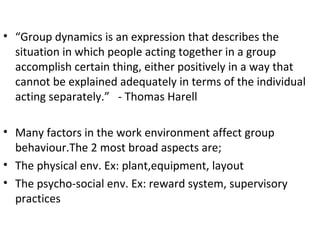 “ Group dynamics is an expression that describes the situation in which people acting together in a group accomplish certain thing, either positively in a way that cannot be explained adequately in terms of the individual acting separately.”  - Thomas Harell Many factors in the work environment affect group behaviour.The 2 most broad aspects are; The physical env. Ex: plant,equipment, layout The psycho-social env. Ex: reward system, supervisory practices 