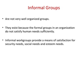 Informal Groups Are not very well organized groups. They exist because the formal groups in an organization do not satisfy human needs sufficiently. Informal workgroups provide a means of satisfaction for security needs, social needs and esteem needs. 