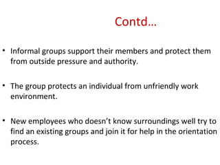 Contd… Informal groups support their members and protect them from outside pressure and authority. The group protects an individual from unfriendly work environment. New employees who doesn’t know surroundings well try to find an existing groups and join it for help in the orientation process. 