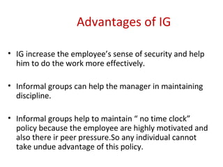 Advantages of IG IG increase the employee’s sense of security and help him to do the work more effectively. Informal groups can help the manager in maintaining discipline. Informal groups help to maintain “ no time clock” policy because the employee are highly motivated and also there ir peer pressure.So any individual cannot take undue advantage of this policy. 