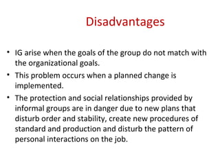 Disadvantages  IG arise when the goals of the group do not match with the organizational goals. This problem occurs when a planned change is implemented. The protection and social relationships provided by informal groups are in danger due to new plans that disturb order and stability, create new procedures of standard and production and disturb the pattern of personal interactions on the job.  