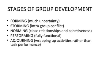 STAGES OF GROUP DEVELOPMENT FORMING (much uncertainty) STORMING (intra group conflict) NORMING (close relationships and cohesiveness) PERFORMING (fully functional) ADJOURNING (wrapping up activities rather than task performance) 