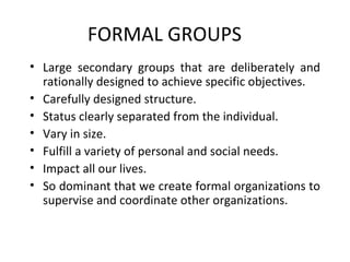 FORMAL GROUPS Large secondary groups that are deliberately and rationally designed to achieve specific objectives.  Carefully designed structure.  Status clearly separated from the individual.  Vary in size.  Fulfill a variety of personal and social needs.  Impact all our lives.  So dominant that we create formal organizations to supervise and coordinate other organizations.  