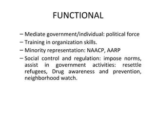 FUNCTIONAL Mediate government/individual: political force  Training in organization skills.  Minority representation: NAACP, AARP  Social control and regulation: impose norms, assist in government activities: resettle refugees, Drug awareness and prevention, neighborhood watch.  