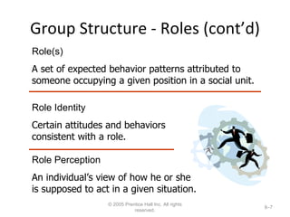 Group Structure - Roles (cont’d) © 2005 Prentice Hall Inc. All rights reserved. 8– Role(s) A set of expected behavior patterns attributed to someone occupying a given position in a social unit. Role Identity Certain attitudes and behaviors consistent with a role. Role Perception An individual’s view of how he or she is supposed to act in a given situation. 