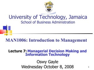 MAN1006: Introduction to Management Lecture 7:   Managerial Decision Making and Information Technology Oswy Gayle Wednesday October 8, 2008 University of Technology, Jamaica School of Business Administration 