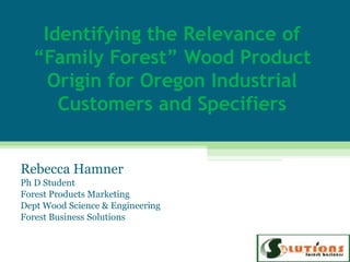 Identifying the Relevance of
  “Family Forest” Wood Product
    Origin for Oregon Industrial
     Customers and Specifiers


Rebecca Hamner
Ph D Student
Forest Products Marketing
Dept Wood Science & Engineering
Forest Business Solutions
 