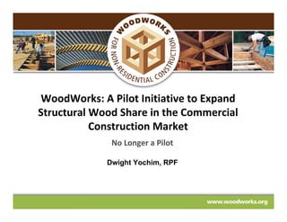 WoodWorks: A Pilot Initiative to Expand
Structural Wood Share in the Commercial
           Construction Market
              No Longer a Pilot

             Dwight Yochim, RPF
 