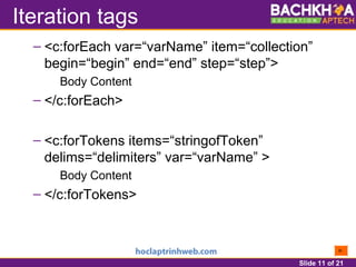 Slide 11 of 21
Iteration tags
– <c:forEach var=“varName” item=“collection”
begin=“begin” end=“end” step=“step”>
Body Content
– </c:forEach>
– <c:forTokens items=“stringofToken”
delims=“delimiters” var=“varName” >
Body Content
– </c:forTokens>
 