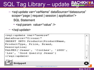 Slide 16 of 21
SQL Tag Library – update tag
– <sql:update var=“varName” dataSource=“datasource”
scope=“page | request | session | application”>
SQL Statement
• <sql:param value=“value” />
– </sql:update>
 