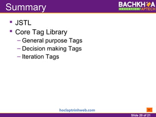 Slide 20 of 21
Summary
 JSTL
 Core Tag Library
– General purpose Tags
– Decision making Tags
– Iteration Tags
 