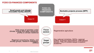 FCDO CO-
FINANCED
COMPONENTS
Output IV Output V
Bankable projects process (BPP)
CRM CA Information
Small grants and climate
innovation facility (SGCIF)
Wide range of activities under
climate, energy and water resources;
priority to climate resilience​
Focus
sectors
Target
groups
Regional consortiums, NGOs, civil
society groups, research institutions,
(SMEs)
Regenerative agriculture
Key national ministries, NGOs, regional
bodies, business associations, international
donors, “City of London-esque investors”,
academia
FCDO CO-FINANCED COMPONENTS
 