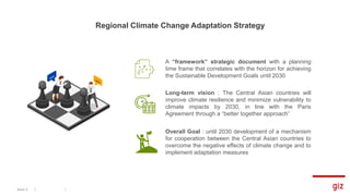 Regional Climate Change Adaptation Strategy
Seite 5
A “framework” strategic document with a planning
time frame that correlates with the horizon for achieving
the Sustainable Development Goals until 2030
Long-term vision : The Central Asian countries will
improve climate resilience and minimize vulnerability to
climate impacts by 2030, in line with the Paris
Agreement through a “better together approach”
Overall Goal : until 2030 development of a mechanism
for cooperation between the Central Asian countries to
overcome the negative effects of climate change and to
implement adaptation measures
 