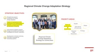 Regional Climate Change Adaptation Strategy
Page 6
Strengthening regional
coordination for climate
change adaptation
1
STRATEGIC OBJECTIVES
Creation of mechanisms for the
development and implementation of
adaptation projects/programmes
and attraction of financing
2
Improvement of adaptive capacity
through accumulation and sharing of
knowledge and scientific cooperation
3
Development of climate monitoring,
information exchange and
forecasting systems
4
Water
Energy
Health
PRIORITY AREAS
Agriculture
& Land use
Disaster
Risk
Reduction
National
Ecosystems
&
Biodiversity
Regional Climate
Change Adaptation
Strategy for Central Asia
 