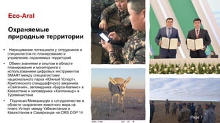 Eco-Aral
Охраняемые
природные территории
• Наращивание потенциала у сотрудников и
специалистов по планированию и
управлению охраняемых территорий
• Обмен знаниями и опытом в области
планирования и мониторинга с
использованием цифровых инструментов
SMART между специалистами
национального парка «Южный Устюрт»,
Комплексного (ландшафтного) заказника
«Сайгачий», заповедника «Барса-Келмес» в
Казахстане и заповедника «Капланкыр» в
Туркменистане
• Подписан Меморандум о сотрудничестве в
области сохранения животного мира на
плато Устюрт между Узбекистаном и
Казахстаном в Самарканде на CMS COP 14
Page 7
 