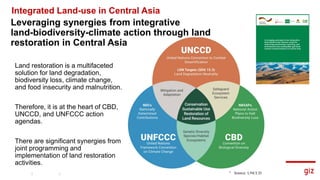 Land restoration is a multifaceted
solution for land degradation,
biodiversity loss, climate change,
and food insecurity and malnutrition.
Therefore, it is at the heart of CBD,
UNCCD, and UNFCCC action
agendas.
There are significant synergies from
joint programming and
implementation of land restoration
activities.
8
Source: UNCCD
Leveraging synergies from integrative
land-biodiversity-climate action through land
restoration in Central Asia
Integrated Land-use in Central Asia
 