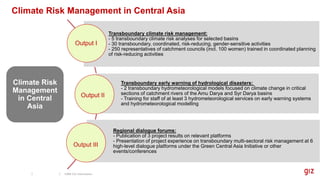 Transboundary climate risk management:
- 5 transboundary climate risk analyses for selected basins
- 30 transboundary, coordinated, risk-reducing, gender-sensitive activities
- 250 representatives of catchment councils (incl. 100 women) trained in coordinated planning
of risk-reducing activities
Transboundary early warning of hydrological disasters:
- 2 transboundary hydrometeorological models focused on climate change in critical
sections of catchment rivers of the Amu Darya and Syr Darya basins
- Training for staff of at least 3 hydrometeorological services on early warning systems
and hydrometeorological modelling
Regional dialogue forums:
- Publication of 3 project results on relevant platforms
- Presentation of project experience on transboundary multi-sectoral risk management at 6
high-level dialogue platforms under the Green Central Asia Initiative or other
events/conferences
Climate Risk
Management
in Central
Asia
Output I
Output II
Output III
Climate Risk Management in Central Asia
CRM CA Information
 