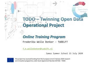 This project has received funding from the European Union’s Horizon 2020 research
and innovation programme under Grant Agreement Number 857592 - TODO
TODO – Twinning Open Data
Operational Project
Online Training Program
Frederika Welle Donker - TUDELFT
f.m.welledonker@tudelft.nl
Samos Summer School 15 July 2020
 