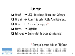 6
Use case
 What?  LEOS - Legislation Editing Open Software
 Whom?  National School of Public Administration…
 Who?  Public sector experts*
 Means?  Digital lab
 Follow-up  Courses for the wider administration
* Technical support: Hellenic OCR Team
 