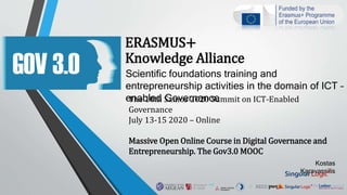 ERASMUS+
Knowledge Alliance
Scientific foundations training and
entrepreneurship activities in the domain of ICT –
enabled GovernanceThe 10th Samos 2020 Summit on ICT-Enabled
Governance
July 13-15 2020 – Online
Massive Open Online Course in Digital Governance and
Entrepreneurship. The Gov3.0 MOOC
Kostas
Karavassilis
 