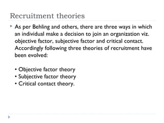 Recruitment theories
   As per Behling and others, there are three ways in which
    an individual make a decision to join an organization viz.
    objective factor, subjective factor and critical contact.
    Accordingly following three theories of recruitment have
    been evolved:

    • Objective factor theory
    • Subjective factor theory
    • Critical contact theory.
 