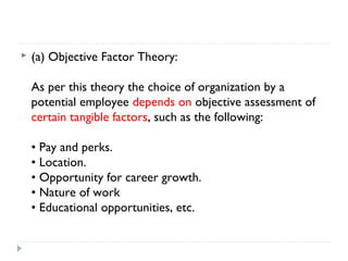    (a) Objective Factor Theory:

    As per this theory the choice of organization by a
    potential employee depends on objective assessment of
    certain tangible factors, such as the following:

    • Pay and perks.
    • Location.
    • Opportunity for career growth.
    • Nature of work
    • Educational opportunities, etc.
 