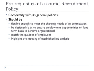 Pre-requisites of a sound Recruitment
Policy
   Conformity with its general policies
   Should be
       flexible enough to meet the changing needs of an organization.
       be designed so as to ensure employment opportunities on long
        term basis to achieve organizational
       match the qualities of employees
       Highlight the meeting of established job analysis
 