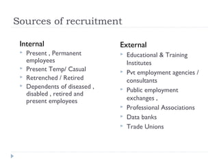 Sources of recruitment

 Internal                       External
    Present , Permanent           Educational & Training
     employees                      Institutes
    Present Temp/ Casual          Pvt employment agencies /
    Retrenched / Retired           consultants
    Dependents of diseased ,      Public employment
     disabled , retired and
     present employees              exchanges ,
                                   Professional Associations
                                   Data banks
                                   Trade Unions
 
