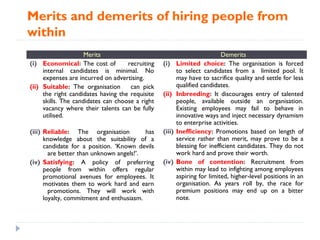 Merits and demerits of hiring people from
within
                     Merits                                                Demerits
(i) Economical: The cost of         recruiting   (i)     Limited choice: The organisation is forced
     internal candidates is minimal. No                  to select candidates from a limited pool. It
     expenses are incurred on advertising.               may have to sacrifice quality and settle for less
(ii) Suitable: The organisation      can pick            qualified candidates.
     the right candidates having the requisite   (ii)    Inbreeding: It discourages entry of talented
     skills. The candidates can choose a right           people, available outside an organisation.
     vacancy where their talents can be fully            Existing employees may fail to behave in
     utilised.                                           innovative ways and inject necessary dynamism
                                                         to enterprise activities.
(iii) Reliable: The organisation          has    (iii)   Inefficiency: Promotions based on length of
      knowledge about the suitability of a               service rather than merit, may prove to be a
      candidate for a position. ‘Known devils            blessing for inefficient candidates. They do not
        are better than unknown angels!’.                work hard and prove their worth.
(iv) Satisfying: A policy of preferring          (iv)    Bone of contention: Recruitment from
      people from within offers regular                  within may lead to infighting among employees
      promotional avenues for employees. It              aspiring for limited, higher-level positions in an
      motivates them to work hard and earn               organisation. As years roll by, the race for
        promotions. They will work with                  premium positions may end up on a bitter
      loyalty, commitment and enthusiasm.                note.
 