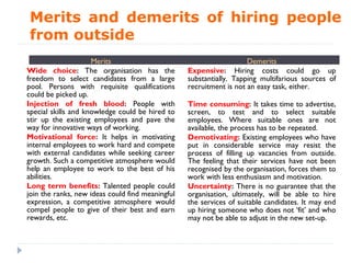 Merits and demerits of hiring people
from outside
                     Merits                                          Demerits
Wide choice: The organisation has the             Expensive: Hiring costs could go up
freedom to select candidates from a large         substantially. Tapping multifarious sources of
pool. Persons with requisite qualifications       recruitment is not an easy task, either.
could be picked up.
Injection of fresh blood: People with             Time consuming: It takes time to advertise,
special skills and knowledge could be hired to    screen, to test and to select suitable
stir up the existing employees and pave the       employees. Where suitable ones are not
way for innovative ways of working.               available, the process has to be repeated.
Motivational force: It helps in motivating        Demotivating: Existing employees who have
internal employees to work hard and compete       put in considerable service may resist the
with external candidates while seeking career     process of filling up vacancies from outside.
growth. Such a competitive atmosphere would       The feeling that their services have not been
help an employee to work to the best of his       recognised by the organisation, forces them to
abilities.                                        work with less enthusiasm and motivation.
Long term benefits: Talented people could         Uncertainty: There is no guarantee that the
join the ranks, new ideas could find meaningful   organisation, ultimately, will be able to hire
expression, a competitive atmosphere would        the services of suitable candidates. It may end
compel people to give of their best and earn      up hiring someone who does not ‘fit’ and who
rewards, etc.                                     may not be able to adjust in the new set-up.
 