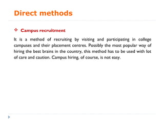 Direct methods

 Campus recruitment

It is a method of recruiting by visiting and participating in college
campuses and their placement centres. Possibly the most popular way of
hiring the best brains in the country, this method has to be used with lot
of care and caution. Campus hiring, of course, is not easy.
 