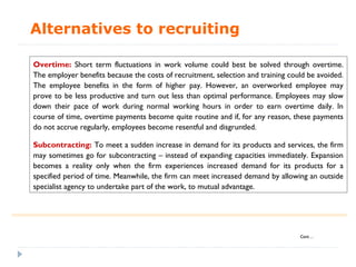 Alternatives to recruiting

Overtime: Short term fluctuations in work volume could best be solved through overtime.
The employer benefits because the costs of recruitment, selection and training could be avoided.
The employee benefits in the form of higher pay. However, an overworked employee may
prove to be less productive and turn out less than optimal performance. Employees may slow
down their pace of work during normal working hours in order to earn overtime daily. In
course of time, overtime payments become quite routine and if, for any reason, these payments
do not accrue regularly, employees become resentful and disgruntled.

Subcontracting: To meet a sudden increase in demand for its products and services, the firm
may sometimes go for subcontracting – instead of expanding capacities immediately. Expansion
becomes a reality only when the firm experiences increased demand for its products for a
specified period of time. Meanwhile, the firm can meet increased demand by allowing an outside
specialist agency to undertake part of the work, to mutual advantage.




                                                                                  Cont…
 