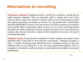 Alternatives to recruiting

Temporary employees: Employees hired for a limited time to perform a specific job are
called temporary employees. They are particularly useful in meeting short term human
resource needs. A short term increase in demand could be met by hiring temporary hands
from agencies specialising in providing such services. It’s a big business idea in United States
these days ($3-$4 billion industry). In this case the firm can avoid the expenses of recruitment
and the painful effects of absenteeism, labour turnover, etc. It can also avoid fringe benefits
associated with regular employment. However, temporary workers do not remain loyal to the
company; they may take more time to adjust and their inexperience may come in the way of
maintaining high quality.

Employee leasing: Hiring permanent employees of another company who possess certain
specialised skills on lease basis to meet short-term requirements – although not popular in
India – is another recruiting practice followed by firms in developed countries. In this case,
individuals work for the leasing firm as per the leasing agreement/arrangement. Such an
arrangement is beneficial to small firms because it avoids expense and problems of personnel
administration.

                                                                                    Cont…
 