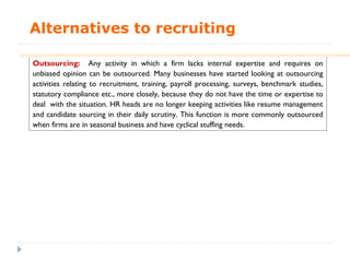 Alternatives to recruiting

Outsourcing: Any activity in which a firm lacks internal expertise and requires on
unbiased opinion can be outsourced. Many businesses have started looking at outsourcing
activities relating to recruitment, training, payroll processing, surveys, benchmark studies,
statutory compliance etc., more closely, because they do not have the time or expertise to
deal with the situation. HR heads are no longer keeping activities like resume management
and candidate sourcing in their daily scrutiny. This function is more commonly outsourced
when firms are in seasonal business and have cyclical stuffing needs.
 